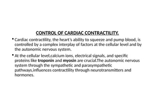 CONTROL OF CARDIAC CONTRACTILITY.
 Cardiac contractility, the heart’s ability to squeeze and pump blood, is
controlled by a complex interplay of factors at the cellular level and by
the autonomic nervous system.
 At the cellular level,calcium ions, electrical signals, and specific
proteins like troponin and myosin are crucial.The autonomic nervous
system through the sympathetic and parasympathetic
pathways,influences contractility through neurotransmitters and
hormones.
 