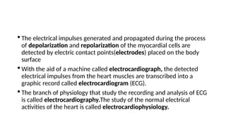  The electrical impulses generated and propagated during the process
of depolarization and repolarization of the myocardial cells are
detected by electric contact points(electrodes) placed on the body
surface
 With the aid of a machine called electrocardiograph, the detected
electrical impulses from the heart muscles are transcribed into a
graphic record called electrocardiogram (ECG).
 The branch of physiology that study the recording and analysis of ECG
is called electrocardiography.The study of the normal electrical
activities of the heart is called electrocardiophysiology.
 