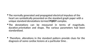  The normally generated and propagated electrical impulses of the
heart are symbolically presented on the standard graph paper with a
unique standard denotations termed PQRST complex.
 The denotations can be measured in terms of magnitude,
duration,orientation and shape. The various parameters had been
standardized.
 Therefore, alterations in the standard pattern provide clues for the
diagnosis of some cardiac lesions at a particular time .
 