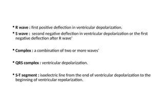  R wave : first positive deflection in ventricular depolarization.
 S wave : second negative deflection in ventricular depolarization or the first
negative deflection after R wave’
 Complex : a combination of two or more waves’
 QRS complex : ventricular depolarization.
 S-T segment : isoelectric line from the end of ventricular depolarization to the
beginning of ventricular repolarization.
 