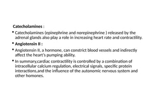 Catecholamines :
 Catecholamines (epinephrine and norepinephrine ) released by the
adrenal glands also play a role in increasing heart rate and contractility.
 Angiotensin II :
 Angiotensin II, a hormone, can constrict blood vessels and indirectly
affect the heart’s pumping ability.
 In summary,cardiac contractility is controlled by a combination of
intracellular calcium regulation, electrical signals, specific protein
interactions,and the influence of the autonomic nervous system and
other homones.
 