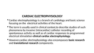 CARDIAC ELECTROPHYSIOLOGY
 Cardiac electrophysiology is a branch of cardiology and basic science
focusing on the electrical activities of the heart.
 The term is usually used in clinical context,to describe studies of such
phenomena by invasive (intracardiac) catheter recording of
spontaneous activity as well as of cardiac responses to programmed
electrical stimulation-clinical cardiac electrophysiology.
 However,cardiac electrophysiology also encompasses basic research
and translational research components.
 
