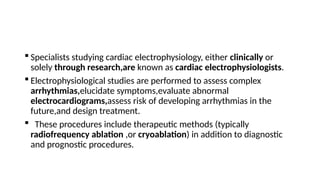  Specialists studying cardiac electrophysiology, either clinically or
solely through research,are known as cardiac electrophysiologists.
 Electrophysiological studies are performed to assess complex
arrhythmias,elucidate symptoms,evaluate abnormal
electrocardiograms,assess risk of developing arrhythmias in the
future,and design treatment.
 These procedures include therapeutic methods (typically
radiofrequency ablation ,or cryoablation) in addition to diagnostic
and prognostic procedures.
 