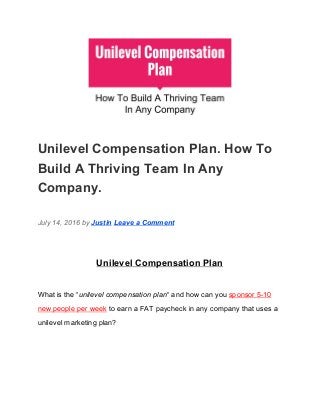  
Unilevel Compensation Plan. How To 
Build A Thriving Team In Any 
Company. 
July 14, 2016 by ​Justin​ ​Leave a Comment 
Unilevel Compensation Plan 
What is the “​unilevel compensation plan​“ and how can you​ ​sponsor 5­10 
new people per week​ ​to earn a FAT paycheck in any company that uses a 
unilevel marketing plan? 
 