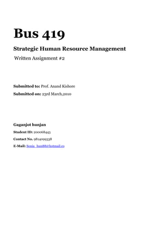 Bus 419<br />Strategic Human Resource Management<br /> Written Assignment #2<br /> <br />Submitted to: Prof. Anand Kishore<br />Submitted on: 23rd March,2010<br />Gaganjot hunjan<br />Student ID: 200068443<br />Contact No. 9814099338<br />E-Mail: Sonia_hun88@hotmail.co<br />Introduction<br />Unilever is one of the largest consumer goods companies in the world. It deals in various global, regional and local brands.Currently Unilever is employing 223 000 employees world-wide. Its 2/3 of 40.4 € billion turnover is from developed world whereas 1/3 from developing and emerging markets. The company enjoys a tremendous reputation when it comes to recruitment and development of its employees. It rewards employees competitively based on performance, potential, and responsibility. It is generally perceived in business circles that Unilever provides an organizational environment which allows people to flourish and grow <br />Objectives<br />,[object Object]