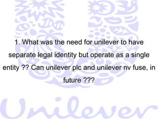  There was no Fit between the company’s organizational structure and      its strategies (Persil Power shook the giant to its foundations)It was believed that, every big organization that is running into trouble     needs a crisis to convince it of the necessity for fundamental change,     and that for Unilever this situation had already arrived long ago