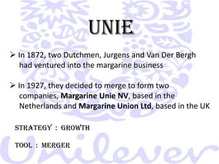 UNIE In 1872, two Dutchmen, Jurgens and Van Der Bergh        had ventured into the margarine business In 1927, they decided to merge to form two      companies, Margarine Unie NV, based in the       Netherlands and Margarine Union Ltd, based in the UKSTRATEGY  :  GROWTHTOOL  :  MERGER