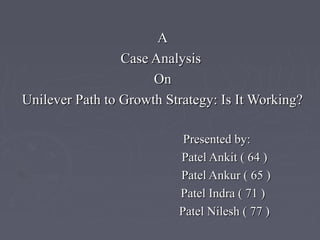 AA
Case AnalysisCase Analysis
OnOn
Unilever Path to Growth Strategy: Is It Working?Unilever Path to Growth Strategy: Is It Working?
Presented by:Presented by:
Patel Ankit ( 64 )Patel Ankit ( 64 )
Patel Ankur ( 65 )Patel Ankur ( 65 )
Patel Indra ( 71 )Patel Indra ( 71 )
Patel Nilesh ( 77 )Patel Nilesh ( 77 )
 