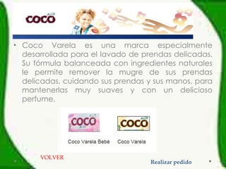 Coco Varela es una marca especialmente desarrollada para el lavado de prendas delicadas. Su fórmula balanceada con ingredientes naturales le permite remover la mugre de sus prendas delicadas, cuidando sus prendas y sus manos, para mantenerlas muy suaves y con un delicioso perfume. VOLVER Realizar pedido 