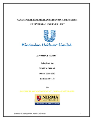 “A COMPLETE RESEARCH AND STUDY ON ABSENTEEISM

                    AT HINDUSTAN UNILEVER LTD.”




                            A PROJECT REPORT


                                  Submitted by:

                                NIKITA GOYAL

                                Batch: 2010-2012

                                 Roll No: 104128



                                            To
       INSTITUTE OF MANAGEMENT , NIRMA UNIVERSITY




Institute of Management, Nirma University           1
 