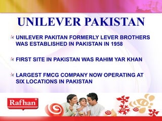 UNILEVER PAKISTAN
UNILEVER PAKITAN FORMERLY LEVER BROTHERS
WAS ESTABLISHED IN PAKISTAN IN 1958

FIRST SITE IN PAKISTAN WAS RAHIM YAR KHAN

LARGEST FMCG COMPANY NOW OPERATING AT
SIX LOCATIONS IN PAKISTAN
 