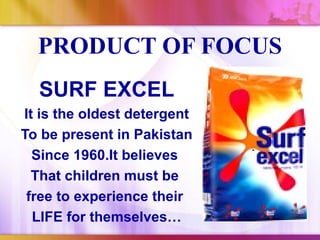 PRODUCT OF FOCUS
  SURF EXCEL
It is the oldest detergent
To be present in Pakistan
  Since 1960.It believes
  That children must be
 free to experience their
  LIFE for themselves…
 