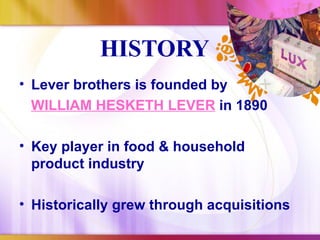 HISTORY
• Lever brothers is founded by
  WILLIAM HESKETH LEVER in 1890

• Key player in food & household
  product industry

• Historically grew through acquisitions
 