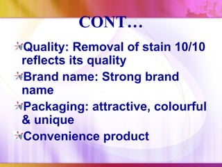 CONT…
Quality: Removal of stain 10/10
reflects its quality
Brand name: Strong brand
name
Packaging: attractive, colourful
& unique
Convenience product
 
