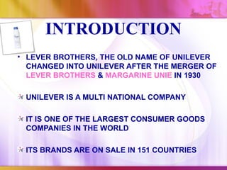 INTRODUCTION
• LEVER BROTHERS, THE OLD NAME OF UNILEVER
  CHANGED INTO UNILEVER AFTER THE MERGER OF
  LEVER BROTHERS & MARGARINE UNIE IN 1930

 UNILEVER IS A MULTI NATIONAL COMPANY

 IT IS ONE OF THE LARGEST CONSUMER GOODS
 COMPANIES IN THE WORLD

 ITS BRANDS ARE ON SALE IN 151 COUNTRIES
 