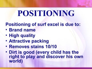 POSITIONING
Positioning of surf excel is due to:
• Brand name
• High quality
• Attractive packing
• Removes stains 10/10
• Dirt is good (every child has the
  right to play and discover his own
  world)
 