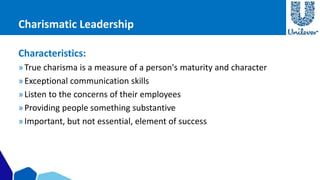 Charismatic Leadership 
Characteristics: 
» True charisma is a measure of a person's maturity and character 
» Exceptional communication skills 
» Listen to the concerns of their employees 
» Providing people something substantive 
» Important, but not essential, element of success 
 