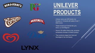 UNILEVER
PRODUCTS
 Unilever owns over 400 brands, but
focuses on 14 brands with sales of over 1
billion euros
 These include such brands like Lynx,
Dove, Lux and Magnum
 Around 150 million times a day, someone
somewhere chooses a Unilever product
 Their products ranges from food and
beverages to hair and beauty
 