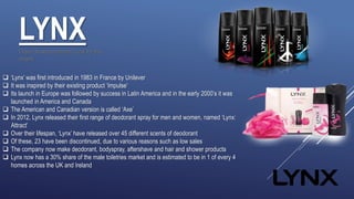 LYNX
 ‘Lynx’ was first introduced in 1983 in France by Unilever
 It was inspired by their existing product ‘Impulse’
 Its launch in Europe was followed by success in Latin America and in the early 2000’s it was
launched in America and Canada
 The American and Canadian version is called ‘Axe’
 In 2012, Lynx released their first range of deodorant spray for men and women, named ‘Lynx:
Attract’
 Over their lifespan, ‘Lynx’ have released over 45 different scents of deodorant
 Of these, 23 have been discontinued, due to various reasons such as low sales
 The company now make deodorant, bodyspray, aftershave and hair and shower products
 Lynx now has a 30% share of the male toiletries market and is estimated to be in 1 of every 4
homes across the UK and Ireland
I have chosen to rebrand ‘Lynx’ for this
project.
 
