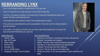 REBRANDING LYNX
 Lynx’s current target audience is based around11-25 year olds
 I plan to change this to an older audience of around 50-75 year olds
 To do this, I am going to rebrand it in the same sort of smart and sophisticated style as the
original ‘Old Spice’ advertisements had
 I will change the colour scheme to seem more sophisticated and manly
 The current Lynx advertisements use the sexualisation of men and women to attract people to
buy their products
 In my advert, I am going to promote Lynx as a way to take older people back to the good old
days and present themselves as a ‘grey fox’
DEMOGRAHICS
1. Gender: Males
2. Age: 50-75 years
3. Class: Higher
4. Ethnicity: Any
5. Sexuality: Any
6. Income: Middle-Upper
7. Geography: Europe, US and Canada
PSYCHOGRAPHICS
1. Behaviours: Confidence, cleanliness and being well groomed
2. Attitudes: ‘Succeeders and resigned’
3. Beliefs: That they need to keep themselves presentable
4. Aspirations: To stay well presented and sophisticated
5. Interests: The old days from their childhood
6. Opinions: That the old days are the better days
7. Morals and values: To not use sexualisation to gain viewership and
sales
 