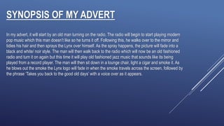 SYNOPSIS OF MY ADVERT
In my advert, it will start by an old man turning on the radio. The radio will begin to start playing modern
pop music which this man doesn’t like so he turns it off. Following this, he walks over to the mirror and
tidies his hair and then sprays the Lynx over himself. As the spray happens, the picture will fade into a
black and white/ noir style. The man will then walk back to the radio which will now be an old fashioned
radio and turn it on again but this time it will play old fashioned jazz music that sounds like its being
played from a record player. The man will then sit down in a lounge chair, light a cigar and smoke it. As
he blows out the smoke the Lynx logo will fade in when the smoke travels across the screen, followed by
the phrase ‘Takes you back to the good old days’ with a voice over as it appears.
 