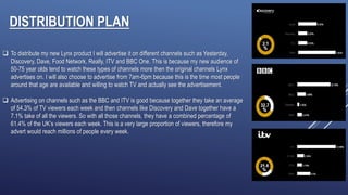 DISTRIBUTION PLAN
 To distribute my new Lynx product I will advertise it on different channels such as Yesterday,
Discovery, Dave, Food Network, Really, ITV and BBC One. This is because my new audience of
50-75 year olds tend to watch these types of channels more then the original channels Lynx
advertises on. I will also choose to advertise from 7am-6pm because this is the time most people
around that age are available and willing to watch TV and actually see the advertisement.
 Advertising on channels such as the BBC and ITV is good because together they take an average
of 54.3% of TV viewers each week and then channels like Discovery and Dave together have a
7.1% take of all the viewers. So with all those channels, they have a combined percentage of
61.4% of the UK’s viewers each week. This is a very large proportion of viewers, therefore my
advert would reach millions of people every week.
 