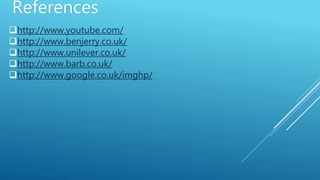 References
http://www.youtube.com/
http://www.benjerry.co.uk/
http://www.unilever.co.uk/
http://www.barb.co.uk/
http://www.google.co.uk/imghp/
 