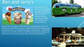 Ben and Jerry’s
Ben and Jerry’s started in 1978 with a $5 correspondence course in
making ice-cream. Ben and Jerry’s opened there first ice cream scoop
shop which was in a renovated gas station in Burlington. In 1986 they
created a Cowmobile, which is a modified mobile home used to give
free scoops of ice cream using a cross country marketing drive.
Ben and Jerry’s ice
cream is for people at
any age, the way they
advertise the product
looks as if it is a
children's treat as
everything is bright
and colourful and
mostly cartoons.
 