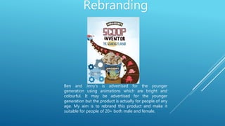 Rebranding
Ben and Jerry’s is advertised for the younger
generation using animations which are bright and
colourful. It may be advertised for the younger
generation but the product is actually for people of any
age. My aim is to rebrand this product and make it
suitable for people of 20+ both male and female.
 