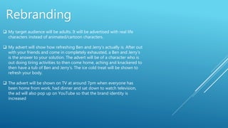  My target audience will be adults. It will be advertised with real life
characters instead of animated/cartoon characters.
 My advert will show how refreshing Ben and Jerry’s actually is. After out
with your friends and come in completely exhausted, a Ben and Jerry’s
is the answer to your solution. The advert will be of a character who is
out doing tiring activities to then come home, aching and knackered to
then have a tub of Ben and Jerry’s. The ice cold treat will be shown to
refresh your body.
 The advert will be shown on TV at around 7pm when everyone has
been home from work, had dinner and sat down to watch television,
the ad will also pop up on YouTube so that the brand identity is
increased
Rebranding
 