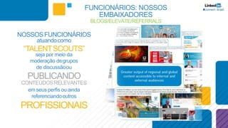 NOSSOSFUNCIONÁRIOS
atuandocomo
“TALENTSCOUTS”
seja por meio da
moderação degrupos
de discussãoou
PUBLICANDO
CONTEÚDOSRELEVANTES
em seus perfis ouainda
referenciandooutros
PROFISSIONAIS
FUNCIONÁRIOS: NOSSOS
EMBAIXADORES
BLOGS/ELEVATE/REFERRALS
 