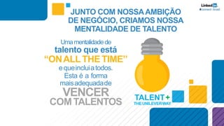 Umamentalidadede
talento que está
“ONALLTHE TIME”
equeincluiatodos.
Esta é a forma
maisadequadade
VENCER
COMTALENTOS TALENT+
THEUNILEVERWAY
JUNTO COM NOSSAAMBIÇÃO
DE NEGÓCIO, CRIAMOS NOSSA
MENTALIDADE DE TALENTO
 