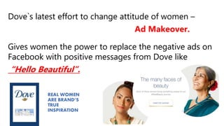 Dove`s latest effort to change attitude of women –
Ad Makeover.
Gives women the power to replace the negative ads on
Facebook with positive messages from Dove like
“Hello Beautiful”.
 