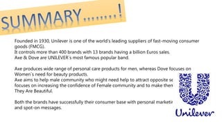 Founded in 1930, Unilever is one of the world’s leading suppliers of fast-moving consumer
goods (FMCG).
It controls more than 400 brands with 13 brands having a billion Euros sales.
Axe & Dove are UNILEVER`s most famous popular band.
Axe produces wide range of personal care products for men, whereas Dove focuses on
Women`s need for beauty products.
Axe aims to help male community who might need help to attract opposite sex while Dove
focuses on increasing the confidence of Female community and to make them believe that
They Are Beautiful.
Both the brands have successfully their consumer base with personal marketing strategy
and spot-on messages.
 