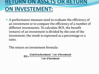 RETURN ON ASSETS OR RETURN
ON INVESTEMENT:
 A performance measure used to evaluate the efficiency of
an investment or to compare the efficiency of a number of
different investments. To calculate ROI, the benefit
(return) of an investment is divided by the cost of the
investment; the result is expressed as a percentage or a
ratio.
The return on investment formula:
 