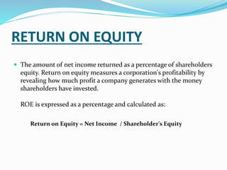 RETURN ON EQUITY
 The amount of net income returned as a percentage of shareholders
equity. Return on equity measures a corporation's profitability by
revealing how much profit a company generates with the money
shareholders have invested.
ROE is expressed as a percentage and calculated as:
Return on Equity = Net Income / Shareholder's Equity
 