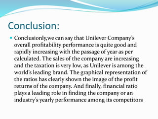 Conclusion:
 Conclusionly,we can say that Unilever Company’s
overall profitability performance is quite good and
rapidly increasing with the passage of year as per
calculated. The sales of the company are increasing
and the taxation is very low, as Unilever is among the
world’s leading brand. The graphical representation of
the ratios has clearly shown the image of the profit
returns of the company. And finally, financial ratio
plays a leading role in finding the company or an
industry’s yearly performance among its competitors
 