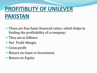 PROFITIBLITY OF UNILEVER
PAKISTAN
 There are four basic financial ratios, which helps in
finding the profitability of a company:
 They are as follows:
 Net Profit Margin
 Gross profit
 Return on Asset or Investment
 Return on Equity
 