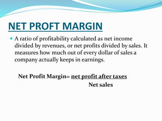 NET PROFT MARGIN
 A ratio of profitability calculated as net income
divided by revenues, or net profits divided by sales. It
measures how much out of every dollar of sales a
company actually keeps in earnings.
Net Profit Margin= net profit after taxes
Net sales
 