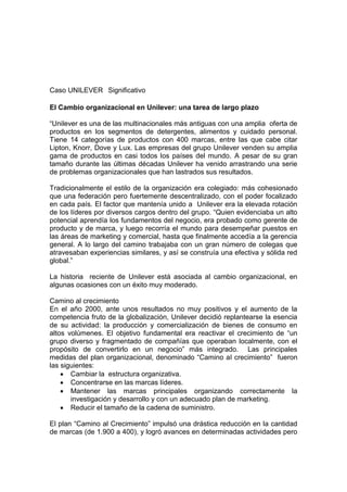 Caso UNILEVER Significativo
El Cambio organizacional en Unilever: una tarea de largo plazo
“Unilever es una de las multinacionales más antiguas con una amplia oferta de
productos en los segmentos de detergentes, alimentos y cuidado personal.
Tiene 14 categorías de productos con 400 marcas, entre las que cabe citar
Lipton, Knorr, Dove y Lux. Las empresas del grupo Unilever venden su amplia
gama de productos en casi todos los países del mundo. A pesar de su gran
tamaño durante las últimas décadas Unilever ha venido arrastrando una serie
de problemas organizacionales que han lastrados sus resultados.
Tradicionalmente el estilo de la organización era colegiado: más cohesionado
que una federación pero fuertemente descentralizado, con el poder focalizado
en cada país. El factor que mantenía unido a Unilever era la elevada rotación
de los líderes por diversos cargos dentro del grupo. “Quien evidenciaba un alto
potencial aprendía los fundamentos del negocio, era probado como gerente de
producto y de marca, y luego recorría el mundo para desempeñar puestos en
las áreas de marketing y comercial, hasta que finalmente accedía a la gerencia
general. A lo largo del camino trabajaba con un gran número de colegas que
atravesaban experiencias similares, y así se construía una efectiva y sólida red
global.”
La historia reciente de Unilever está asociada al cambio organizacional, en
algunas ocasiones con un éxito muy moderado.
Camino al crecimiento
En el año 2000, ante unos resultados no muy positivos y el aumento de la
competencia fruto de la globalización, Unilever decidió replantearse la esencia
de su actividad: la producción y comercialización de bienes de consumo en
altos volúmenes. El objetivo fundamental era reactivar el crecimiento de “un
grupo diverso y fragmentado de compañías que operaban localmente, con el
propósito de convertirlo en un negocio” más integrado. Las principales
medidas del plan organizacional, denominado “Camino al crecimiento” fueron
las siguientes:
 Cambiar la estructura organizativa.
 Concentrarse en las marcas líderes.
 Mantener las marcas principales organizando correctamente la
investigación y desarrollo y con un adecuado plan de marketing.
 Reducir el tamaño de la cadena de suministro.
El plan “Camino al Crecimiento” impulsó una drástica reducción en la cantidad
de marcas (de 1.900 a 400), y logró avances en determinadas actividades pero
 