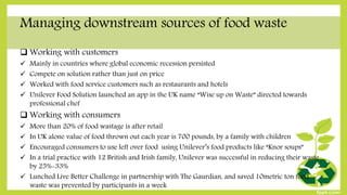 Managing downstream sources of food waste
 Working with customers
 Mainly in countries where global economic recession persisted
 Compete on solution rather than just on price
 Worked with food service customers such as restaurants and hotels
 Unilever Food Solution launched an app in the UK name “Wise up on Waste” directed towards
professional chef
 Working with consumers
 More than 20% of food wastage is after retail
 In UK alone value of food thrown out each year is 700 pounds, by a family with children
 Encouraged consumers to use left over food using Unilever’s food products like “Knor soups”
 In a trial practice with 12 British and Irish family, Unilever was successful in reducing their waste
by 25%-33%
 Lunched Live Better Challenge in partnership with The Gaurdian, and saved 10metric ton food
waste was prevented by participants in a week
 