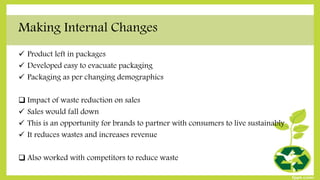 Making Internal Changes
 Product left in packages
 Developed easy to evacuate packaging
 Packaging as per changing demographics
 Impact of waste reduction on sales
 Sales would fall down
 This is an opportunity for brands to partner with consumers to live sustainably
 It reduces wastes and increases revenue
 Also worked with competitors to reduce waste
 