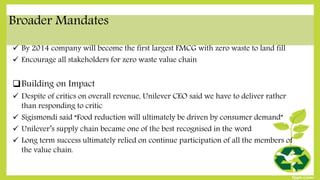 Broader Mandates
 By 2014 company will become the first largest FMCG with zero waste to land fill
 Encourage all stakeholders for zero waste value chain
Building on Impact
 Despite of critics on overall revenue, Unilever CEO said we have to deliver rather
than responding to critic
 Sigismondi said “Food reduction will ultimately be driven by consumer demand”
 Unilever’s supply chain became one of the best recognised in the word
 Long term success ultimately relied on continue participation of all the members of
the value chain.
 