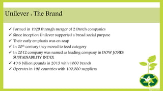 Unilever : The Brand
 Formed in 1929 through merger of 2 Dutch companies
 Since inception Unilever supported a broad social purpose
 Their early emphasis was on soap
 In 20th century they moved to food category
 In 2012 company was named as leading company in DOW JONES
SUSTAINABILITY INDEX
 49.8 billion pounds in 2013 with 1000 brands
 Operates in 190 countries with 100,000 suppliers
 