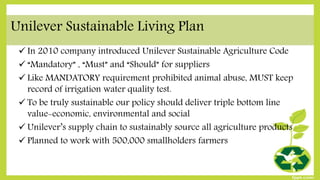 Unilever Sustainable Living Plan
 In 2010 company introduced Unilever Sustainable Agriculture Code
 “Mandatory” , “Must” and “Should” for suppliers
 Like MANDATORY requirement prohibited animal abuse, MUST keep
record of irrigation water quality test.
 To be truly sustainable our policy should deliver triple bottom line
value-economic, environmental and social
 Unilever’s supply chain to sustainably source all agriculture products
 Planned to work with 500,000 smallholders farmers
 