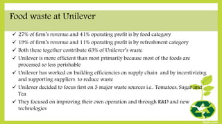 Food waste at Unilever
 27% of firm’s revenue and 41% operating profit is by food category
 19% of firm’s revenue and 11% operating profit is by refreshment category
 Both these together contribute 63% of Unilever’s waste
 Unilever is more efficient than most primarily because most of the foods are
processed so less perishable
 Unilever has worked on building efficiencies on supply chain and by incentivizing
and supporting suppliers to reduce waste
 Unilever decided to focus first on 3 major waste sources i.e.. Tomatoes, Sugar and
Tea
 They focused on improving their own operation and through R&D and new
technologies
 