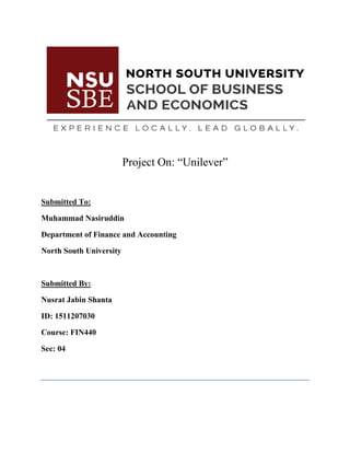 Project On: “Unilever”
Submitted To:
Muhammad Nasiruddin
Department of Finance and Accounting
North South University
Submitted By:
Nusrat Jabin Shanta
ID: 1511207030
Course: FIN440
Sec: 04
 