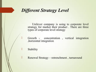 Different Strategy Level
Unilever company is using to corporate level
strategy for market their product . There are three
types of corporate level strategy
 Growth - concentration , vertical integration
,horizontal integration
 Stability
 Renewal Strategy – retrenchment , turnaround
 