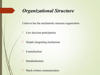 Organizational Structure
Unilever has the mechanistic structure organization .
 Low decision participation
 Simple integrating mechanism
 Centralization
 Standardization
 Much written communication
 