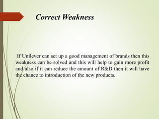 Correct Weakness
If Unilever can set up a good management of brands then this
weakness can be solved and this will help to gain more profit
and also if it can reduce the amount of R&D then it will have
the chance to introduction of the new products.
 